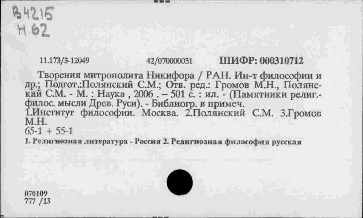 ﻿HbZ
11.173/3-12049	42/070000031 ШИФР: 000310712
Творения митрополита Никифора / РАН. Ин-т философии и др.; Подгот.:Полянский С.М.; Отв. ред.: Громов М.Н., Полянский С.М. - М. : Наука , 2006 . - 501 с. : ил. - (Памятники религ,-Îhhoc. мысли Древ. Руси). - Библиогр. в примем.
Институт философии. Москва. 2.Полянский С.М. З.Громов 65-1 + 55-1
1. Религиозная литература - Россия 2. Религиозная философия русская
070109
777 /13